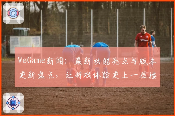WeGame新闻：最新功能亮点与版本更新盘点，让游戏体验更上一层楼