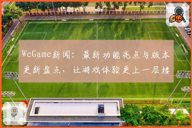WeGame新闻：最新功能亮点与版本更新盘点，让游戏体验更上一层楼