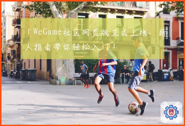 「WeGame社区网页版正式上线，新人指南带你轻松入门」
