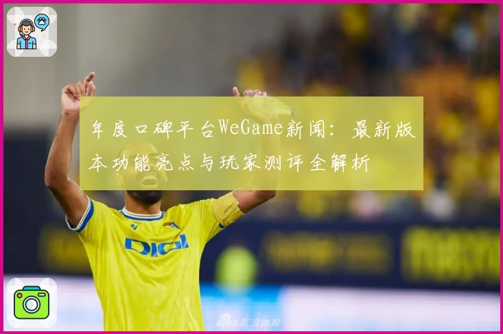 年度口碑平台WeGame新闻：最新版本功能亮点与玩家测评全解析