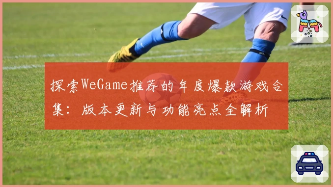 探索WeGame推荐的年度爆款游戏合集：版本更新与功能亮点全解析