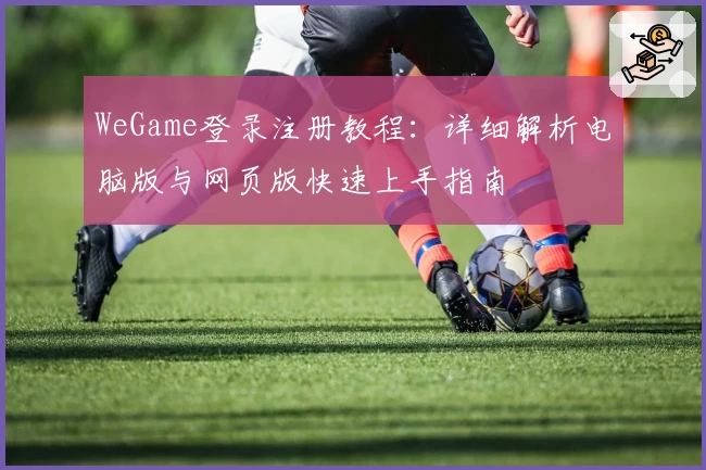 WeGame登录注册教程：详细解析电脑版与网页版快速上手指南