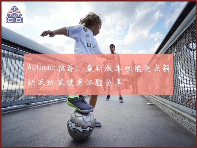 WeGame推荐：最新版本功能亮点解析及玩家使用体验分享