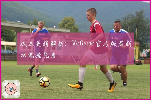 版本更新解析：WeGame官方版最新功能抢先看