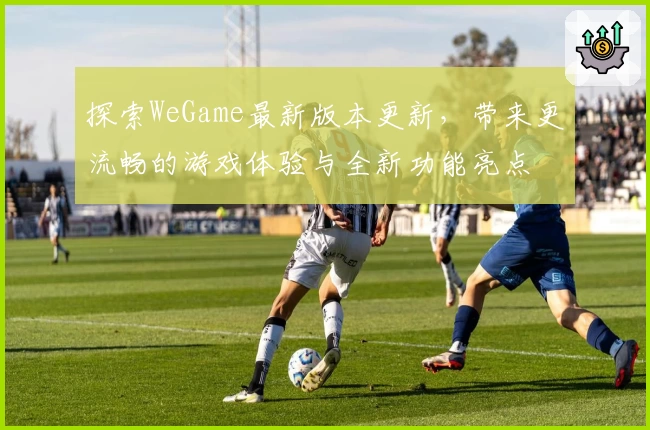探索WeGame最新版本更新，带来更流畅的游戏体验与全新功能亮点