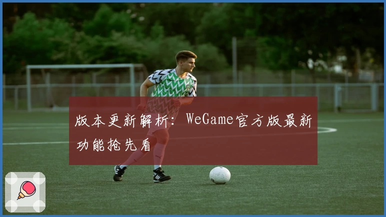 版本更新解析：WeGame官方版最新功能抢先看