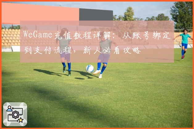 WeGame充值教程详解：从账号绑定到支付流程，新人必看攻略