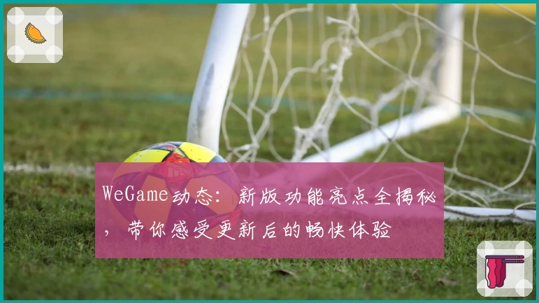 WeGame动态：新版功能亮点全揭秘，带你感受更新后的畅快体验