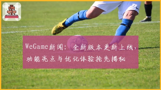 WeGame新闻：全新版本更新上线，功能亮点与优化体验抢先揭秘
