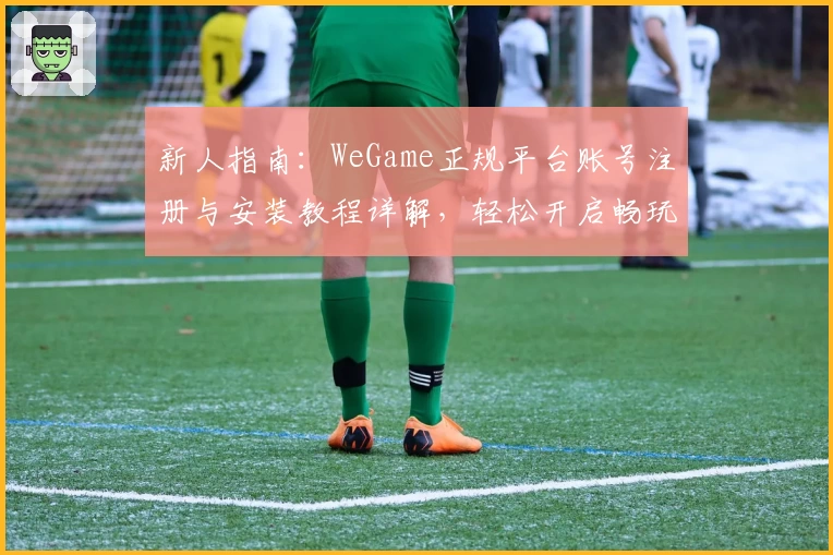 新人指南：WeGame正规平台账号注册与安装教程详解，轻松开启畅玩之旅
