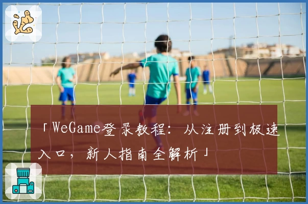 「WeGame登录教程：从注册到极速入口，新人指南全解析」
