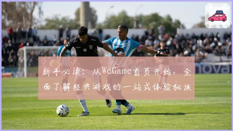 新手必读：从WeGame首页开始，全面了解经典游戏的一站式体验秘诀
