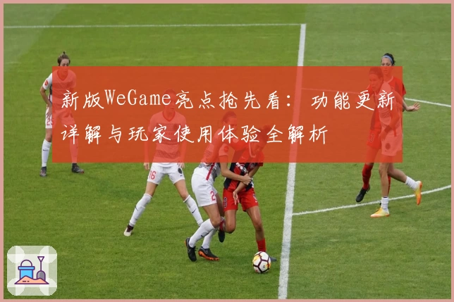 新版WeGame亮点抢先看：功能更新详解与玩家使用体验全解析