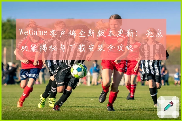 WeGame客户端全新版本更新:亮点功能揭秘与下载安装全攻略