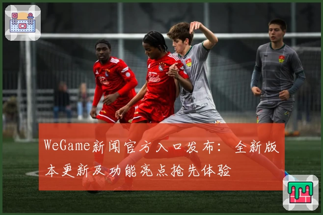 WeGame新闻官方入口发布：全新版本更新及功能亮点抢先体验