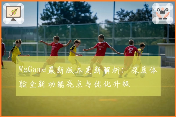 WeGame最新版本更新解析：深度体验全新功能亮点与优化升级