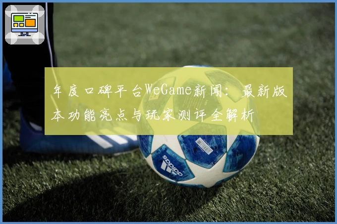 年度口碑平台WeGame新闻：最新版本功能亮点与玩家测评全解析