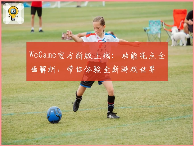 WeGame官方新版上线：功能亮点全面解析，带你体验全新游戏世界