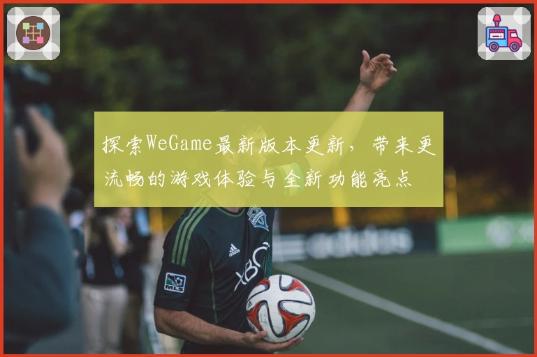 探索WeGame最新版本更新，带来更流畅的游戏体验与全新功能亮点