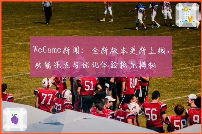 WeGame新闻：全新版本更新上线，功能亮点与优化体验抢先揭秘