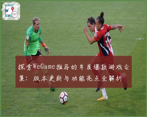 探索WeGame推荐的年度爆款游戏合集：版本更新与功能亮点全解析
