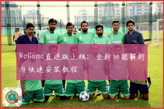 WeGame直连版上线：全新功能解析与快速安装教程