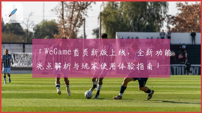 「WeGame首页新版上线，全新功能亮点解析与玩家使用体验指南」