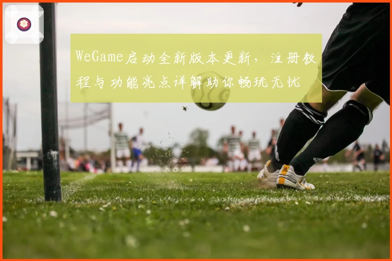 WeGame启动全新版本更新，注册教程与功能亮点详解助你畅玩无忧