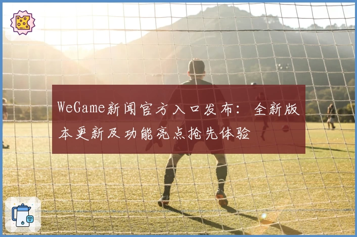 WeGame新闻官方入口发布：全新版本更新及功能亮点抢先体验