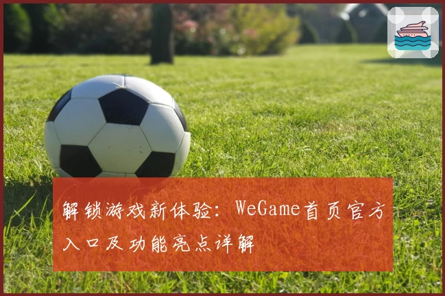 解锁游戏新体验：WeGame首页官方入口及功能亮点详解
